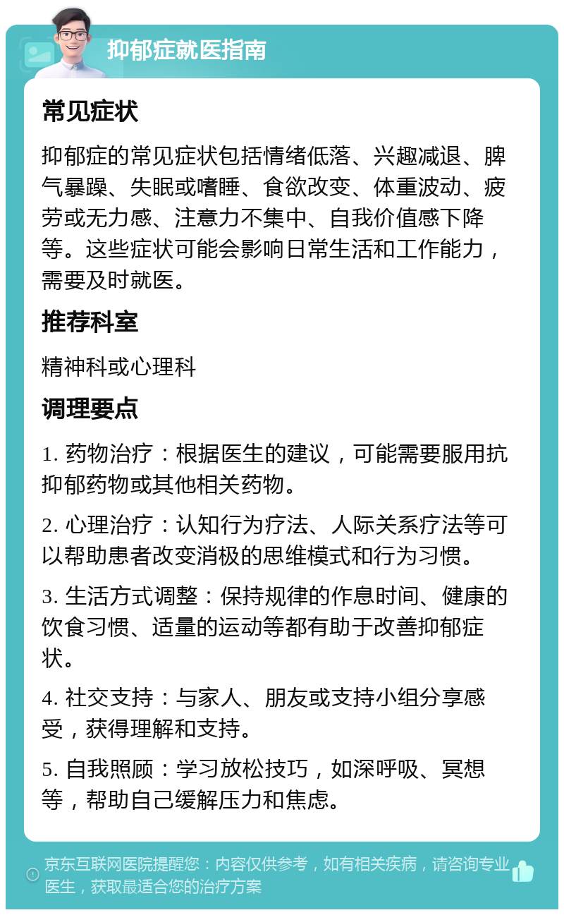 抑郁症就医指南 常见症状 抑郁症的常见症状包括情绪低落、兴趣减退、脾气暴躁、失眠或嗜睡、食欲改变、体重波动、疲劳或无力感、注意力不集中、自我价值感下降等。这些症状可能会影响日常生活和工作能力，需要及时就医。 推荐科室 精神科或心理科 调理要点 1. 药物治疗：根据医生的建议，可能需要服用抗抑郁药物或其他相关药物。 2. 心理治疗：认知行为疗法、人际关系疗法等可以帮助患者改变消极的思维模式和行为习惯。 3. 生活方式调整：保持规律的作息时间、健康的饮食习惯、适量的运动等都有助于改善抑郁症状。 4. 社交支持：与家人、朋友或支持小组分享感受，获得理解和支持。 5. 自我照顾：学习放松技巧，如深呼吸、冥想等，帮助自己缓解压力和焦虑。