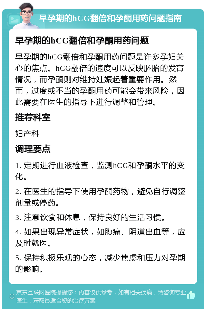 早孕期的hCG翻倍和孕酮用药问题指南 早孕期的hCG翻倍和孕酮用药问题 早孕期的hCG翻倍和孕酮用药问题是许多孕妇关心的焦点。hCG翻倍的速度可以反映胚胎的发育情况，而孕酮则对维持妊娠起着重要作用。然而，过度或不当的孕酮用药可能会带来风险，因此需要在医生的指导下进行调整和管理。 推荐科室 妇产科 调理要点 1. 定期进行血液检查，监测hCG和孕酮水平的变化。 2. 在医生的指导下使用孕酮药物，避免自行调整剂量或停药。 3. 注意饮食和休息，保持良好的生活习惯。 4. 如果出现异常症状，如腹痛、阴道出血等，应及时就医。 5. 保持积极乐观的心态，减少焦虑和压力对孕期的影响。