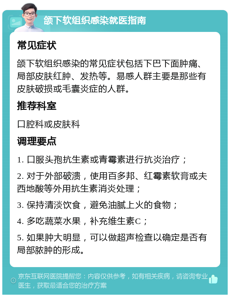 颌下软组织感染就医指南 常见症状 颌下软组织感染的常见症状包括下巴下面肿痛、局部皮肤红肿、发热等。易感人群主要是那些有皮肤破损或毛囊炎症的人群。 推荐科室 口腔科或皮肤科 调理要点 1. 口服头孢抗生素或青霉素进行抗炎治疗； 2. 对于外部破溃，使用百多邦、红霉素软膏或夫西地酸等外用抗生素消炎处理； 3. 保持清淡饮食，避免油腻上火的食物； 4. 多吃蔬菜水果，补充维生素C； 5. 如果肿大明显，可以做超声检查以确定是否有局部脓肿的形成。