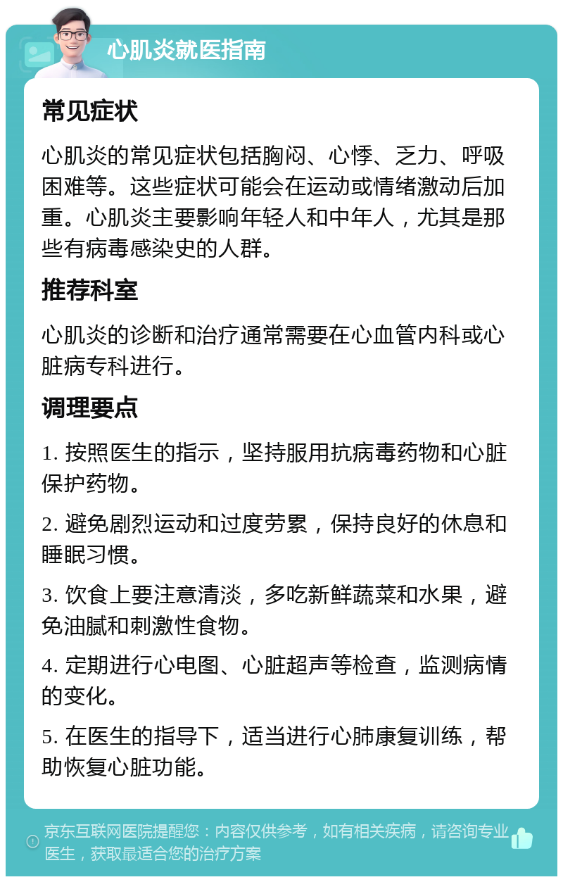 心肌炎就医指南 常见症状 心肌炎的常见症状包括胸闷、心悸、乏力、呼吸困难等。这些症状可能会在运动或情绪激动后加重。心肌炎主要影响年轻人和中年人，尤其是那些有病毒感染史的人群。 推荐科室 心肌炎的诊断和治疗通常需要在心血管内科或心脏病专科进行。 调理要点 1. 按照医生的指示，坚持服用抗病毒药物和心脏保护药物。 2. 避免剧烈运动和过度劳累，保持良好的休息和睡眠习惯。 3. 饮食上要注意清淡，多吃新鲜蔬菜和水果，避免油腻和刺激性食物。 4. 定期进行心电图、心脏超声等检查，监测病情的变化。 5. 在医生的指导下，适当进行心肺康复训练，帮助恢复心脏功能。