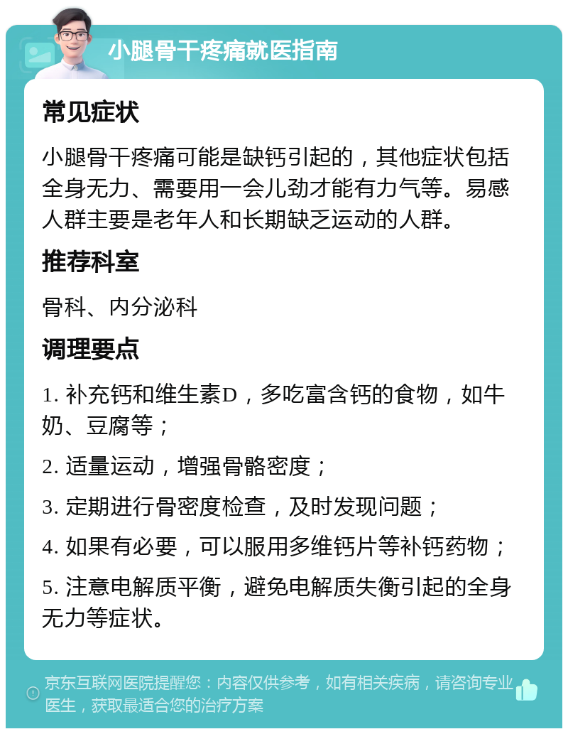 小腿骨干疼痛就医指南 常见症状 小腿骨干疼痛可能是缺钙引起的，其他症状包括全身无力、需要用一会儿劲才能有力气等。易感人群主要是老年人和长期缺乏运动的人群。 推荐科室 骨科、内分泌科 调理要点 1. 补充钙和维生素D，多吃富含钙的食物，如牛奶、豆腐等； 2. 适量运动，增强骨骼密度； 3. 定期进行骨密度检查，及时发现问题； 4. 如果有必要，可以服用多维钙片等补钙药物； 5. 注意电解质平衡，避免电解质失衡引起的全身无力等症状。