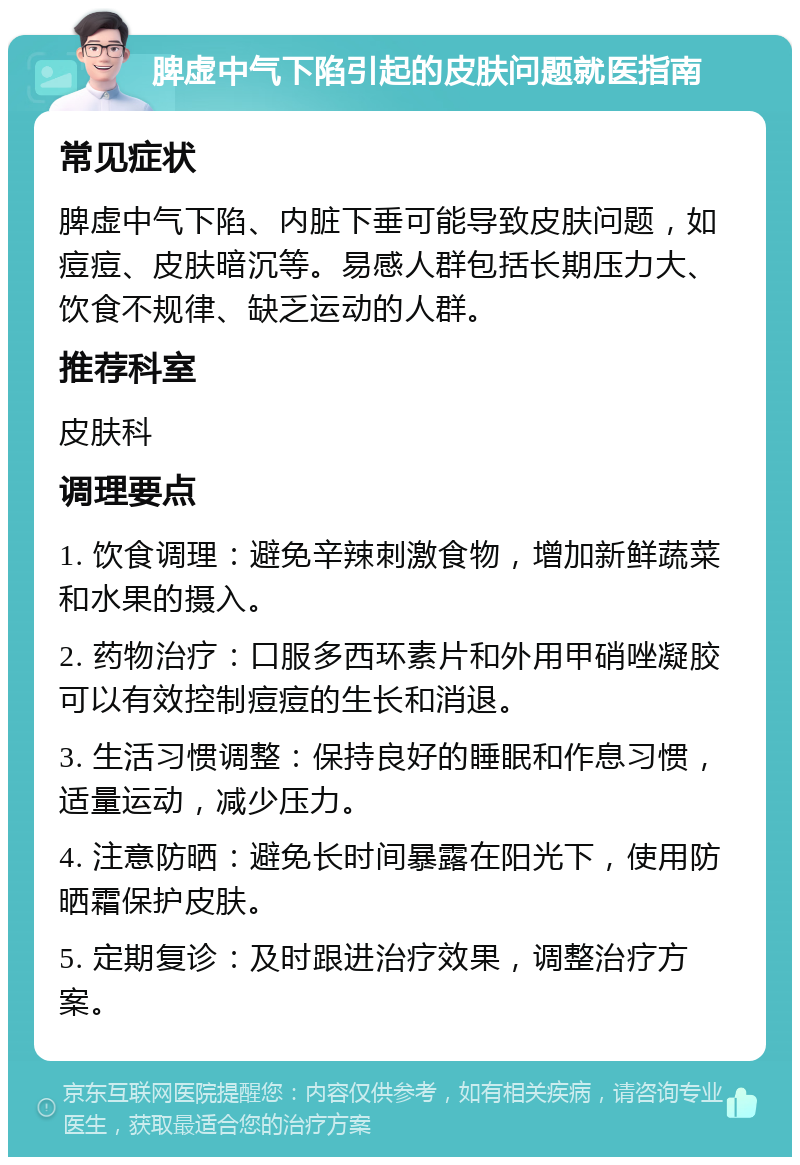 脾虚中气下陷引起的皮肤问题就医指南 常见症状 脾虚中气下陷、内脏下垂可能导致皮肤问题，如痘痘、皮肤暗沉等。易感人群包括长期压力大、饮食不规律、缺乏运动的人群。 推荐科室 皮肤科 调理要点 1. 饮食调理：避免辛辣刺激食物，增加新鲜蔬菜和水果的摄入。 2. 药物治疗：口服多西环素片和外用甲硝唑凝胶可以有效控制痘痘的生长和消退。 3. 生活习惯调整：保持良好的睡眠和作息习惯，适量运动，减少压力。 4. 注意防晒：避免长时间暴露在阳光下，使用防晒霜保护皮肤。 5. 定期复诊：及时跟进治疗效果，调整治疗方案。