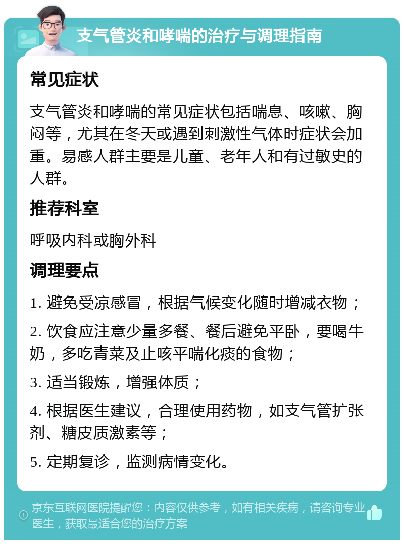 支气管炎和哮喘的治疗与调理指南 常见症状 支气管炎和哮喘的常见症状包括喘息、咳嗽、胸闷等，尤其在冬天或遇到刺激性气体时症状会加重。易感人群主要是儿童、老年人和有过敏史的人群。 推荐科室 呼吸内科或胸外科 调理要点 1. 避免受凉感冒，根据气候变化随时增减衣物； 2. 饮食应注意少量多餐、餐后避免平卧，要喝牛奶，多吃青菜及止咳平喘化痰的食物； 3. 适当锻炼，增强体质； 4. 根据医生建议，合理使用药物，如支气管扩张剂、糖皮质激素等； 5. 定期复诊，监测病情变化。