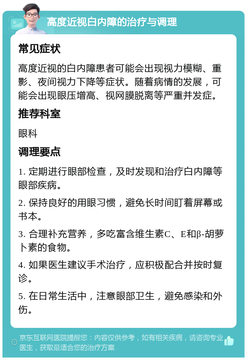 高度近视白内障的治疗与调理 常见症状 高度近视的白内障患者可能会出现视力模糊、重影、夜间视力下降等症状。随着病情的发展，可能会出现眼压增高、视网膜脱离等严重并发症。 推荐科室 眼科 调理要点 1. 定期进行眼部检查，及时发现和治疗白内障等眼部疾病。 2. 保持良好的用眼习惯，避免长时间盯着屏幕或书本。 3. 合理补充营养，多吃富含维生素C、E和β-胡萝卜素的食物。 4. 如果医生建议手术治疗，应积极配合并按时复诊。 5. 在日常生活中，注意眼部卫生，避免感染和外伤。