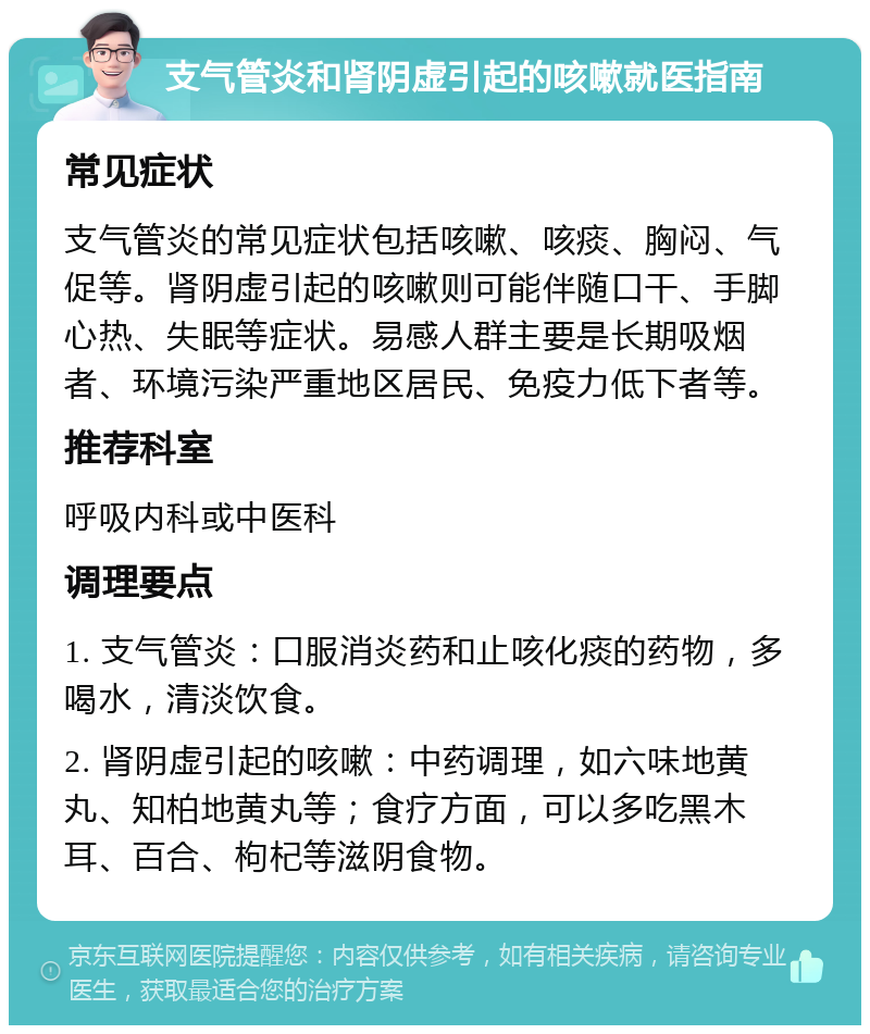 支气管炎和肾阴虚引起的咳嗽就医指南 常见症状 支气管炎的常见症状包括咳嗽、咳痰、胸闷、气促等。肾阴虚引起的咳嗽则可能伴随口干、手脚心热、失眠等症状。易感人群主要是长期吸烟者、环境污染严重地区居民、免疫力低下者等。 推荐科室 呼吸内科或中医科 调理要点 1. 支气管炎：口服消炎药和止咳化痰的药物，多喝水，清淡饮食。 2. 肾阴虚引起的咳嗽：中药调理，如六味地黄丸、知柏地黄丸等；食疗方面，可以多吃黑木耳、百合、枸杞等滋阴食物。