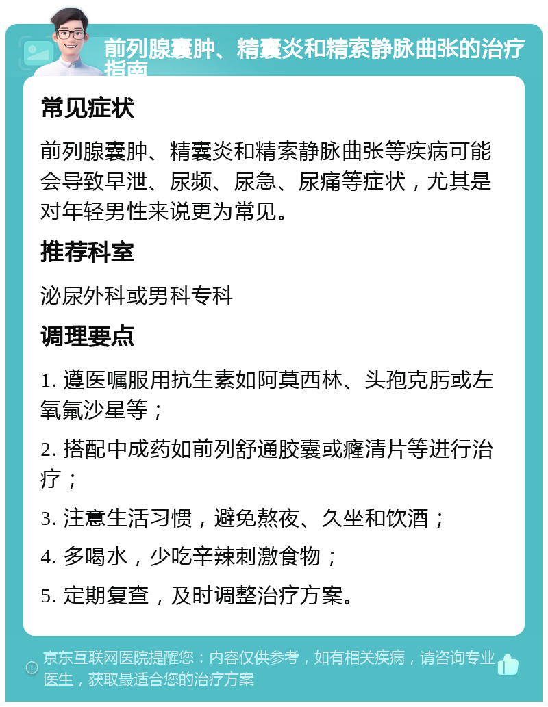 前列腺囊肿、精囊炎和精索静脉曲张的治疗指南 常见症状 前列腺囊肿、精囊炎和精索静脉曲张等疾病可能会导致早泄、尿频、尿急、尿痛等症状，尤其是对年轻男性来说更为常见。 推荐科室 泌尿外科或男科专科 调理要点 1. 遵医嘱服用抗生素如阿莫西林、头孢克肟或左氧氟沙星等； 2. 搭配中成药如前列舒通胶囊或癃清片等进行治疗； 3. 注意生活习惯，避免熬夜、久坐和饮酒； 4. 多喝水，少吃辛辣刺激食物； 5. 定期复查，及时调整治疗方案。