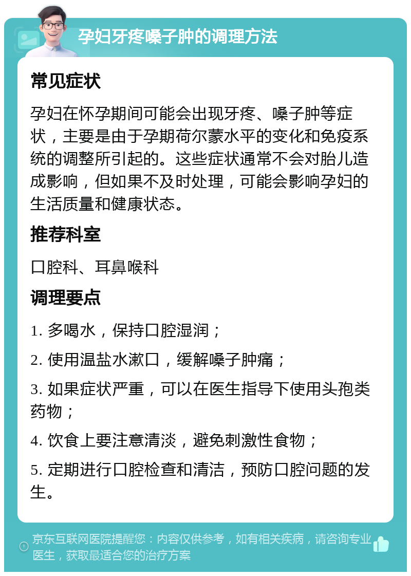 孕妇牙疼嗓子肿的调理方法 常见症状 孕妇在怀孕期间可能会出现牙疼、嗓子肿等症状，主要是由于孕期荷尔蒙水平的变化和免疫系统的调整所引起的。这些症状通常不会对胎儿造成影响，但如果不及时处理，可能会影响孕妇的生活质量和健康状态。 推荐科室 口腔科、耳鼻喉科 调理要点 1. 多喝水，保持口腔湿润； 2. 使用温盐水漱口，缓解嗓子肿痛； 3. 如果症状严重，可以在医生指导下使用头孢类药物； 4. 饮食上要注意清淡，避免刺激性食物； 5. 定期进行口腔检查和清洁，预防口腔问题的发生。