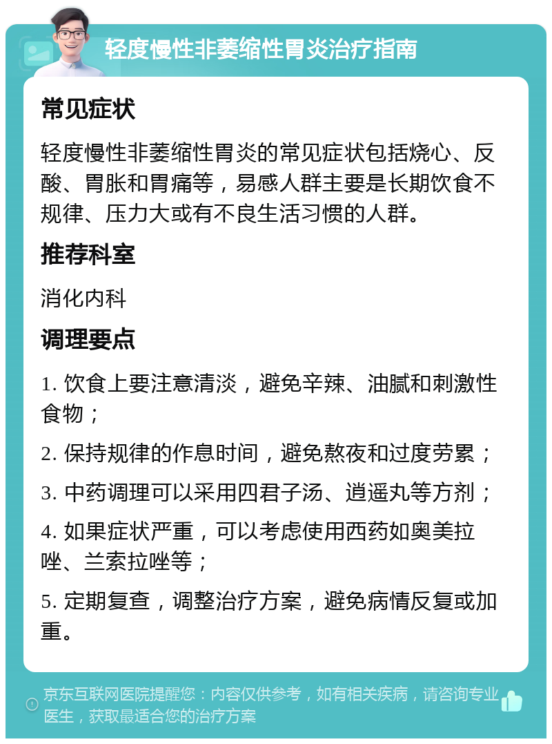 轻度慢性非萎缩性胃炎治疗指南 常见症状 轻度慢性非萎缩性胃炎的常见症状包括烧心、反酸、胃胀和胃痛等，易感人群主要是长期饮食不规律、压力大或有不良生活习惯的人群。 推荐科室 消化内科 调理要点 1. 饮食上要注意清淡，避免辛辣、油腻和刺激性食物； 2. 保持规律的作息时间，避免熬夜和过度劳累； 3. 中药调理可以采用四君子汤、逍遥丸等方剂； 4. 如果症状严重，可以考虑使用西药如奥美拉唑、兰索拉唑等； 5. 定期复查，调整治疗方案，避免病情反复或加重。