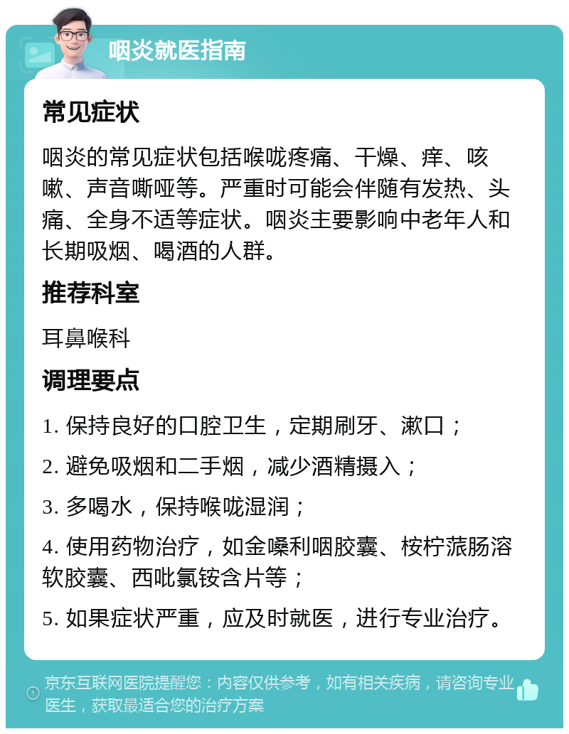 咽炎就医指南 常见症状 咽炎的常见症状包括喉咙疼痛、干燥、痒、咳嗽、声音嘶哑等。严重时可能会伴随有发热、头痛、全身不适等症状。咽炎主要影响中老年人和长期吸烟、喝酒的人群。 推荐科室 耳鼻喉科 调理要点 1. 保持良好的口腔卫生，定期刷牙、漱口； 2. 避免吸烟和二手烟，减少酒精摄入； 3. 多喝水，保持喉咙湿润； 4. 使用药物治疗，如金嗓利咽胶囊、桉柠蒎肠溶软胶囊、西吡氯铵含片等； 5. 如果症状严重，应及时就医，进行专业治疗。