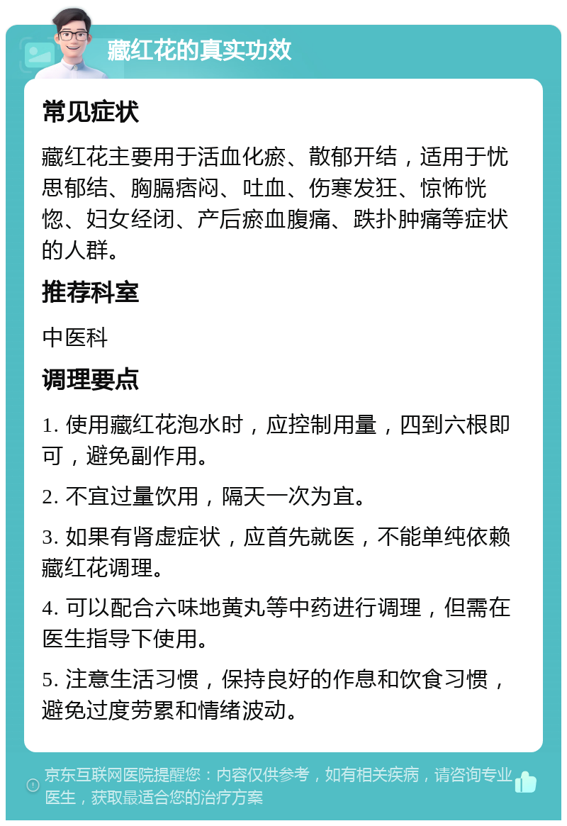 藏红花的真实功效 常见症状 藏红花主要用于活血化瘀、散郁开结，适用于忧思郁结、胸膈痞闷、吐血、伤寒发狂、惊怖恍惚、妇女经闭、产后瘀血腹痛、跌扑肿痛等症状的人群。 推荐科室 中医科 调理要点 1. 使用藏红花泡水时，应控制用量，四到六根即可，避免副作用。 2. 不宜过量饮用，隔天一次为宜。 3. 如果有肾虚症状，应首先就医，不能单纯依赖藏红花调理。 4. 可以配合六味地黄丸等中药进行调理，但需在医生指导下使用。 5. 注意生活习惯，保持良好的作息和饮食习惯，避免过度劳累和情绪波动。