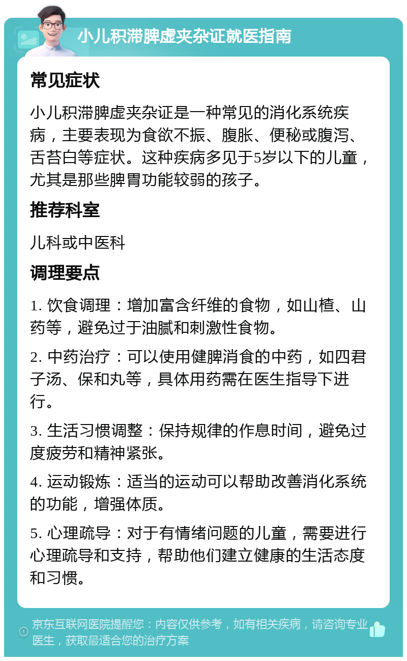 小儿积滞脾虚夹杂证就医指南 常见症状 小儿积滞脾虚夹杂证是一种常见的消化系统疾病，主要表现为食欲不振、腹胀、便秘或腹泻、舌苔白等症状。这种疾病多见于5岁以下的儿童，尤其是那些脾胃功能较弱的孩子。 推荐科室 儿科或中医科 调理要点 1. 饮食调理：增加富含纤维的食物，如山楂、山药等，避免过于油腻和刺激性食物。 2. 中药治疗：可以使用健脾消食的中药，如四君子汤、保和丸等，具体用药需在医生指导下进行。 3. 生活习惯调整：保持规律的作息时间，避免过度疲劳和精神紧张。 4. 运动锻炼：适当的运动可以帮助改善消化系统的功能，增强体质。 5. 心理疏导：对于有情绪问题的儿童，需要进行心理疏导和支持，帮助他们建立健康的生活态度和习惯。