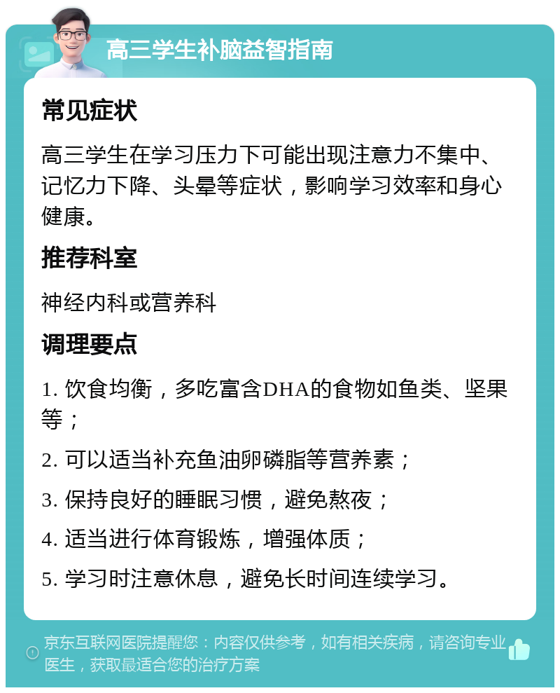 高三学生补脑益智指南 常见症状 高三学生在学习压力下可能出现注意力不集中、记忆力下降、头晕等症状，影响学习效率和身心健康。 推荐科室 神经内科或营养科 调理要点 1. 饮食均衡，多吃富含DHA的食物如鱼类、坚果等； 2. 可以适当补充鱼油卵磷脂等营养素； 3. 保持良好的睡眠习惯，避免熬夜； 4. 适当进行体育锻炼，增强体质； 5. 学习时注意休息，避免长时间连续学习。