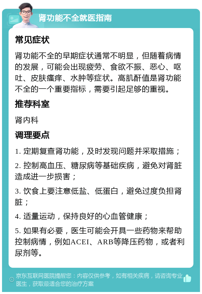 肾功能不全就医指南 常见症状 肾功能不全的早期症状通常不明显，但随着病情的发展，可能会出现疲劳、食欲不振、恶心、呕吐、皮肤瘙痒、水肿等症状。高肌酐值是肾功能不全的一个重要指标，需要引起足够的重视。 推荐科室 肾内科 调理要点 1. 定期复查肾功能，及时发现问题并采取措施； 2. 控制高血压、糖尿病等基础疾病，避免对肾脏造成进一步损害； 3. 饮食上要注意低盐、低蛋白，避免过度负担肾脏； 4. 适量运动，保持良好的心血管健康； 5. 如果有必要，医生可能会开具一些药物来帮助控制病情，例如ACEI、ARB等降压药物，或者利尿剂等。