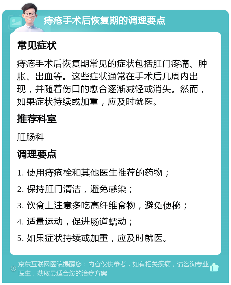 痔疮手术后恢复期的调理要点 常见症状 痔疮手术后恢复期常见的症状包括肛门疼痛、肿胀、出血等。这些症状通常在手术后几周内出现，并随着伤口的愈合逐渐减轻或消失。然而，如果症状持续或加重，应及时就医。 推荐科室 肛肠科 调理要点 1. 使用痔疮栓和其他医生推荐的药物； 2. 保持肛门清洁，避免感染； 3. 饮食上注意多吃高纤维食物，避免便秘； 4. 适量运动，促进肠道蠕动； 5. 如果症状持续或加重，应及时就医。