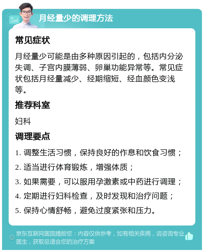 月经量少的调理方法 常见症状 月经量少可能是由多种原因引起的，包括内分泌失调、子宫内膜薄弱、卵巢功能异常等。常见症状包括月经量减少、经期缩短、经血颜色变浅等。 推荐科室 妇科 调理要点 1. 调整生活习惯，保持良好的作息和饮食习惯； 2. 适当进行体育锻炼，增强体质； 3. 如果需要，可以服用孕激素或中药进行调理； 4. 定期进行妇科检查，及时发现和治疗问题； 5. 保持心情舒畅，避免过度紧张和压力。