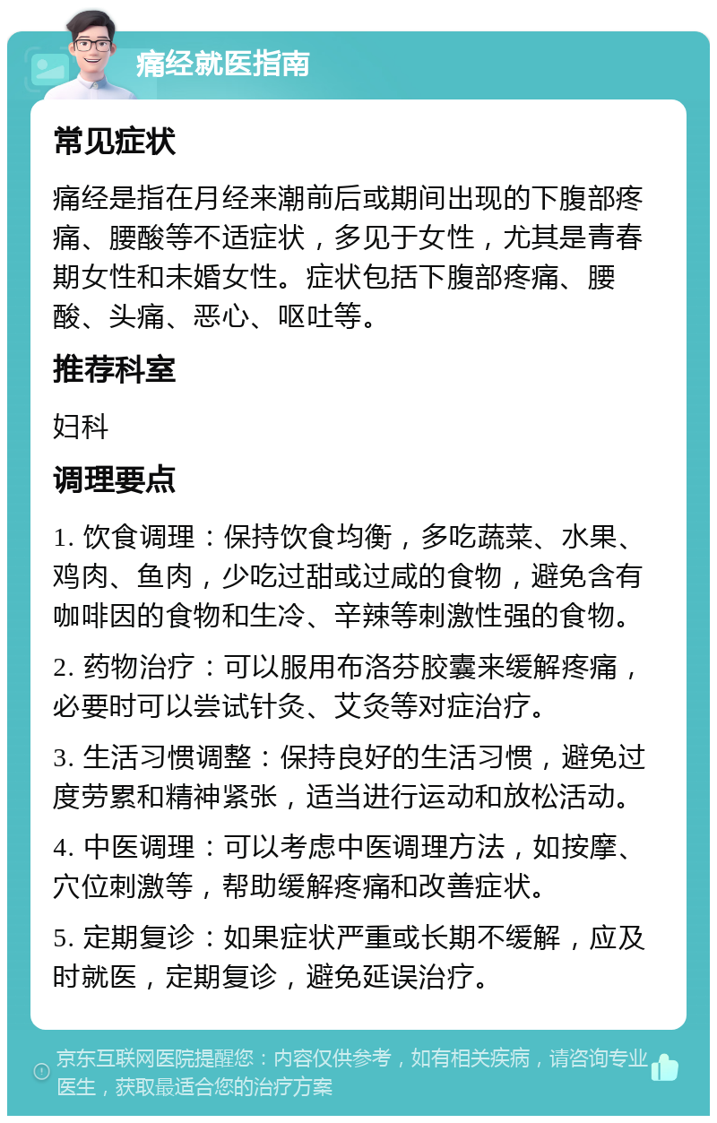 痛经就医指南 常见症状 痛经是指在月经来潮前后或期间出现的下腹部疼痛、腰酸等不适症状，多见于女性，尤其是青春期女性和未婚女性。症状包括下腹部疼痛、腰酸、头痛、恶心、呕吐等。 推荐科室 妇科 调理要点 1. 饮食调理：保持饮食均衡，多吃蔬菜、水果、鸡肉、鱼肉，少吃过甜或过咸的食物，避免含有咖啡因的食物和生冷、辛辣等刺激性强的食物。 2. 药物治疗：可以服用布洛芬胶囊来缓解疼痛，必要时可以尝试针灸、艾灸等对症治疗。 3. 生活习惯调整：保持良好的生活习惯，避免过度劳累和精神紧张，适当进行运动和放松活动。 4. 中医调理：可以考虑中医调理方法，如按摩、穴位刺激等，帮助缓解疼痛和改善症状。 5. 定期复诊：如果症状严重或长期不缓解，应及时就医，定期复诊，避免延误治疗。