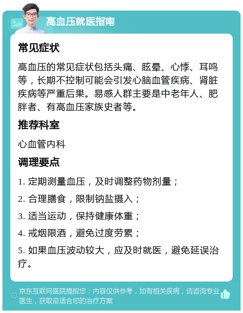 高血压就医指南 常见症状 高血压的常见症状包括头痛、眩晕、心悸、耳鸣等，长期不控制可能会引发心脑血管疾病、肾脏疾病等严重后果。易感人群主要是中老年人、肥胖者、有高血压家族史者等。 推荐科室 心血管内科 调理要点 1. 定期测量血压，及时调整药物剂量； 2. 合理膳食，限制钠盐摄入； 3. 适当运动，保持健康体重； 4. 戒烟限酒，避免过度劳累； 5. 如果血压波动较大，应及时就医，避免延误治疗。