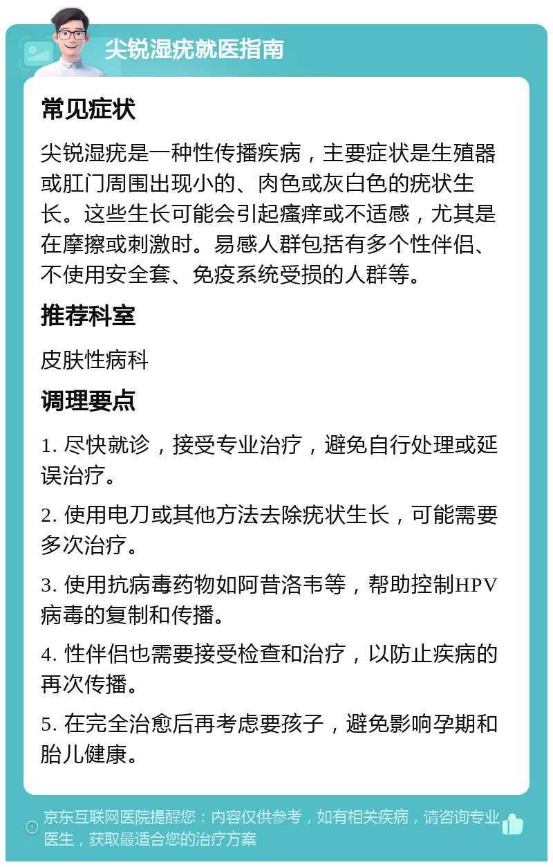 尖锐湿疣就医指南 常见症状 尖锐湿疣是一种性传播疾病，主要症状是生殖器或肛门周围出现小的、肉色或灰白色的疣状生长。这些生长可能会引起瘙痒或不适感，尤其是在摩擦或刺激时。易感人群包括有多个性伴侣、不使用安全套、免疫系统受损的人群等。 推荐科室 皮肤性病科 调理要点 1. 尽快就诊，接受专业治疗，避免自行处理或延误治疗。 2. 使用电刀或其他方法去除疣状生长，可能需要多次治疗。 3. 使用抗病毒药物如阿昔洛韦等，帮助控制HPV病毒的复制和传播。 4. 性伴侣也需要接受检查和治疗，以防止疾病的再次传播。 5. 在完全治愈后再考虑要孩子，避免影响孕期和胎儿健康。