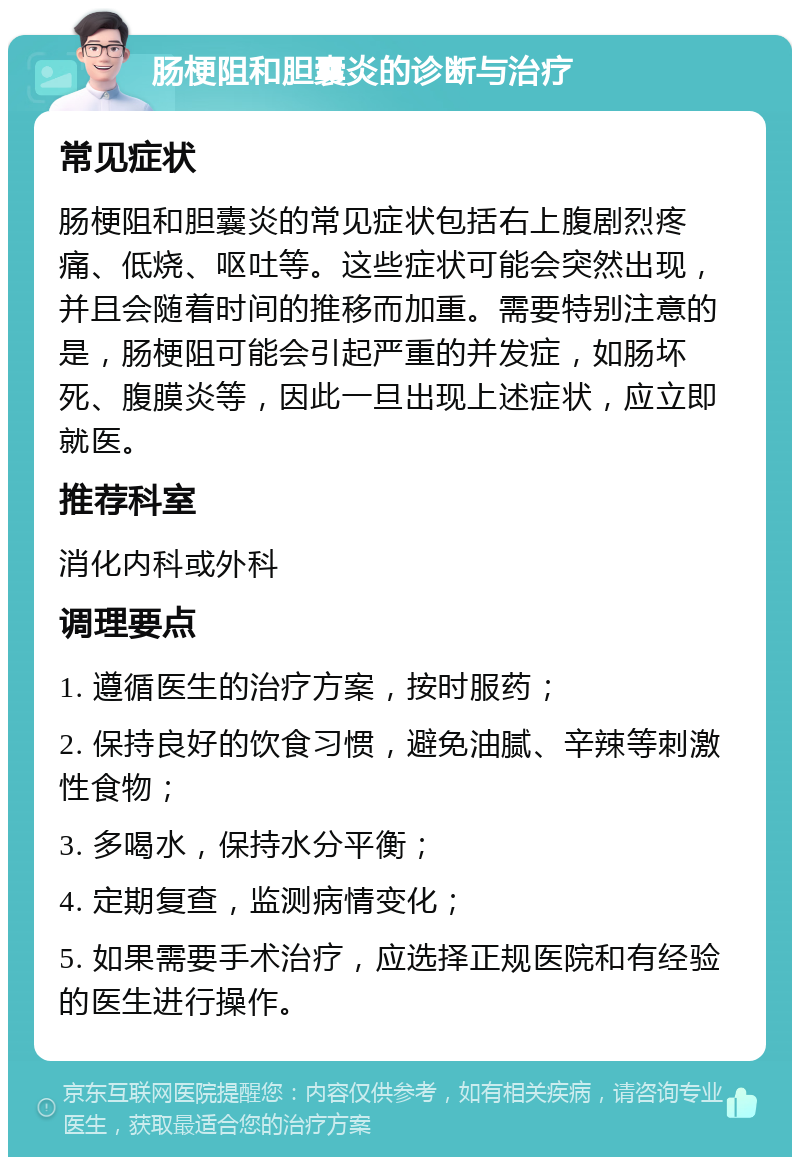 肠梗阻和胆囊炎的诊断与治疗 常见症状 肠梗阻和胆囊炎的常见症状包括右上腹剧烈疼痛、低烧、呕吐等。这些症状可能会突然出现，并且会随着时间的推移而加重。需要特别注意的是，肠梗阻可能会引起严重的并发症，如肠坏死、腹膜炎等，因此一旦出现上述症状，应立即就医。 推荐科室 消化内科或外科 调理要点 1. 遵循医生的治疗方案，按时服药； 2. 保持良好的饮食习惯，避免油腻、辛辣等刺激性食物； 3. 多喝水，保持水分平衡； 4. 定期复查，监测病情变化； 5. 如果需要手术治疗，应选择正规医院和有经验的医生进行操作。