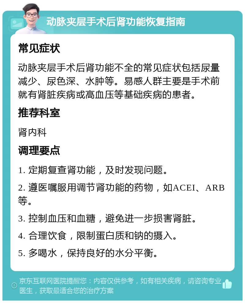 动脉夹层手术后肾功能恢复指南 常见症状 动脉夹层手术后肾功能不全的常见症状包括尿量减少、尿色深、水肿等。易感人群主要是手术前就有肾脏疾病或高血压等基础疾病的患者。 推荐科室 肾内科 调理要点 1. 定期复查肾功能，及时发现问题。 2. 遵医嘱服用调节肾功能的药物，如ACEI、ARB等。 3. 控制血压和血糖，避免进一步损害肾脏。 4. 合理饮食，限制蛋白质和钠的摄入。 5. 多喝水，保持良好的水分平衡。