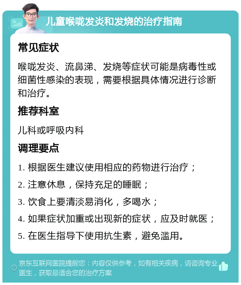 儿童喉咙发炎和发烧的治疗指南 常见症状 喉咙发炎、流鼻涕、发烧等症状可能是病毒性或细菌性感染的表现，需要根据具体情况进行诊断和治疗。 推荐科室 儿科或呼吸内科 调理要点 1. 根据医生建议使用相应的药物进行治疗； 2. 注意休息，保持充足的睡眠； 3. 饮食上要清淡易消化，多喝水； 4. 如果症状加重或出现新的症状，应及时就医； 5. 在医生指导下使用抗生素，避免滥用。