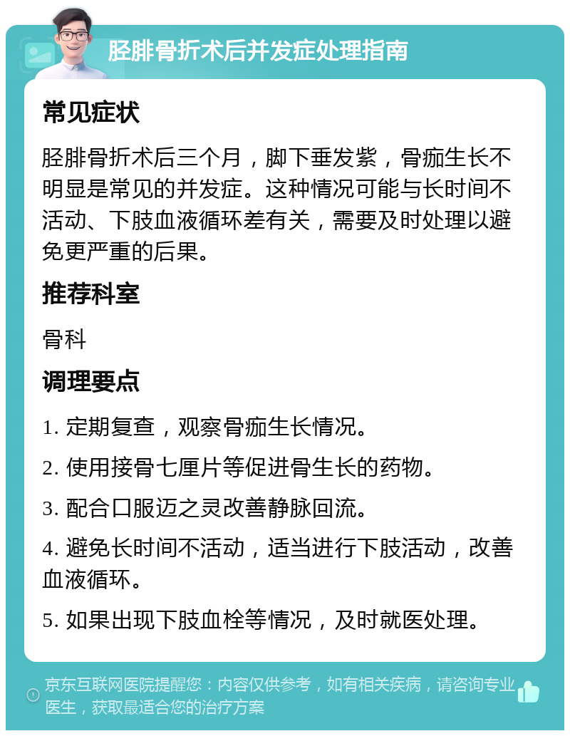 胫腓骨折术后并发症处理指南 常见症状 胫腓骨折术后三个月，脚下垂发紫，骨痂生长不明显是常见的并发症。这种情况可能与长时间不活动、下肢血液循环差有关，需要及时处理以避免更严重的后果。 推荐科室 骨科 调理要点 1. 定期复查，观察骨痂生长情况。 2. 使用接骨七厘片等促进骨生长的药物。 3. 配合口服迈之灵改善静脉回流。 4. 避免长时间不活动，适当进行下肢活动，改善血液循环。 5. 如果出现下肢血栓等情况，及时就医处理。