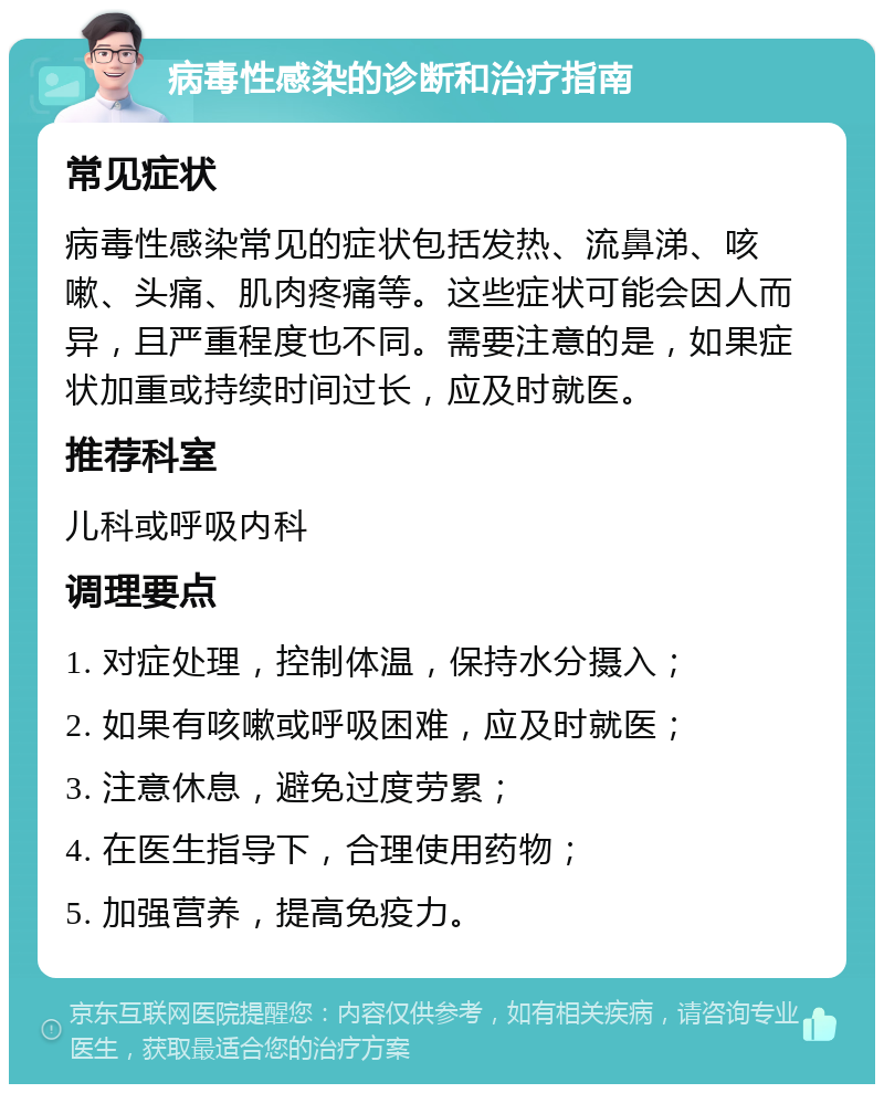 病毒性感染的诊断和治疗指南 常见症状 病毒性感染常见的症状包括发热、流鼻涕、咳嗽、头痛、肌肉疼痛等。这些症状可能会因人而异，且严重程度也不同。需要注意的是，如果症状加重或持续时间过长，应及时就医。 推荐科室 儿科或呼吸内科 调理要点 1. 对症处理，控制体温，保持水分摄入； 2. 如果有咳嗽或呼吸困难，应及时就医； 3. 注意休息，避免过度劳累； 4. 在医生指导下，合理使用药物； 5. 加强营养，提高免疫力。