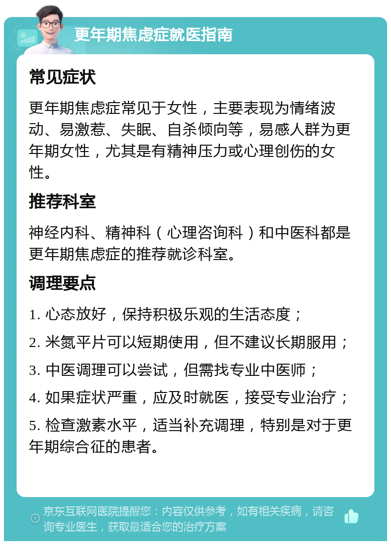 更年期焦虑症就医指南 常见症状 更年期焦虑症常见于女性，主要表现为情绪波动、易激惹、失眠、自杀倾向等，易感人群为更年期女性，尤其是有精神压力或心理创伤的女性。 推荐科室 神经内科、精神科（心理咨询科）和中医科都是更年期焦虑症的推荐就诊科室。 调理要点 1. 心态放好，保持积极乐观的生活态度； 2. 米氮平片可以短期使用，但不建议长期服用； 3. 中医调理可以尝试，但需找专业中医师； 4. 如果症状严重，应及时就医，接受专业治疗； 5. 检查激素水平，适当补充调理，特别是对于更年期综合征的患者。