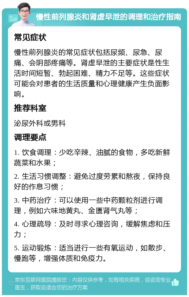 慢性前列腺炎和肾虚早泄的调理和治疗指南 常见症状 慢性前列腺炎的常见症状包括尿频、尿急、尿痛、会阴部疼痛等。肾虚早泄的主要症状是性生活时间短暂、勃起困难、精力不足等。这些症状可能会对患者的生活质量和心理健康产生负面影响。 推荐科室 泌尿外科或男科 调理要点 1. 饮食调理：少吃辛辣、油腻的食物，多吃新鲜蔬菜和水果； 2. 生活习惯调整：避免过度劳累和熬夜，保持良好的作息习惯； 3. 中药治疗：可以使用一些中药颗粒剂进行调理，例如六味地黄丸、金匮肾气丸等； 4. 心理疏导：及时寻求心理咨询，缓解焦虑和压力； 5. 运动锻炼：适当进行一些有氧运动，如散步、慢跑等，增强体质和免疫力。