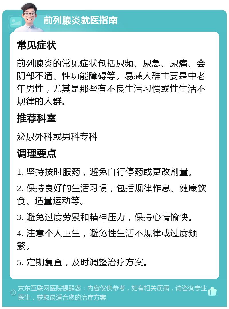 前列腺炎就医指南 常见症状 前列腺炎的常见症状包括尿频、尿急、尿痛、会阴部不适、性功能障碍等。易感人群主要是中老年男性，尤其是那些有不良生活习惯或性生活不规律的人群。 推荐科室 泌尿外科或男科专科 调理要点 1. 坚持按时服药，避免自行停药或更改剂量。 2. 保持良好的生活习惯，包括规律作息、健康饮食、适量运动等。 3. 避免过度劳累和精神压力，保持心情愉快。 4. 注意个人卫生，避免性生活不规律或过度频繁。 5. 定期复查，及时调整治疗方案。