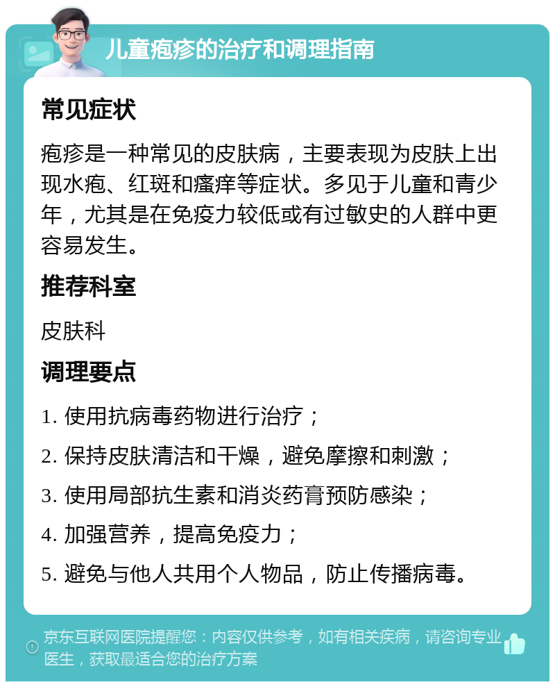 儿童疱疹的治疗和调理指南 常见症状 疱疹是一种常见的皮肤病，主要表现为皮肤上出现水疱、红斑和瘙痒等症状。多见于儿童和青少年，尤其是在免疫力较低或有过敏史的人群中更容易发生。 推荐科室 皮肤科 调理要点 1. 使用抗病毒药物进行治疗； 2. 保持皮肤清洁和干燥，避免摩擦和刺激； 3. 使用局部抗生素和消炎药膏预防感染； 4. 加强营养，提高免疫力； 5. 避免与他人共用个人物品，防止传播病毒。