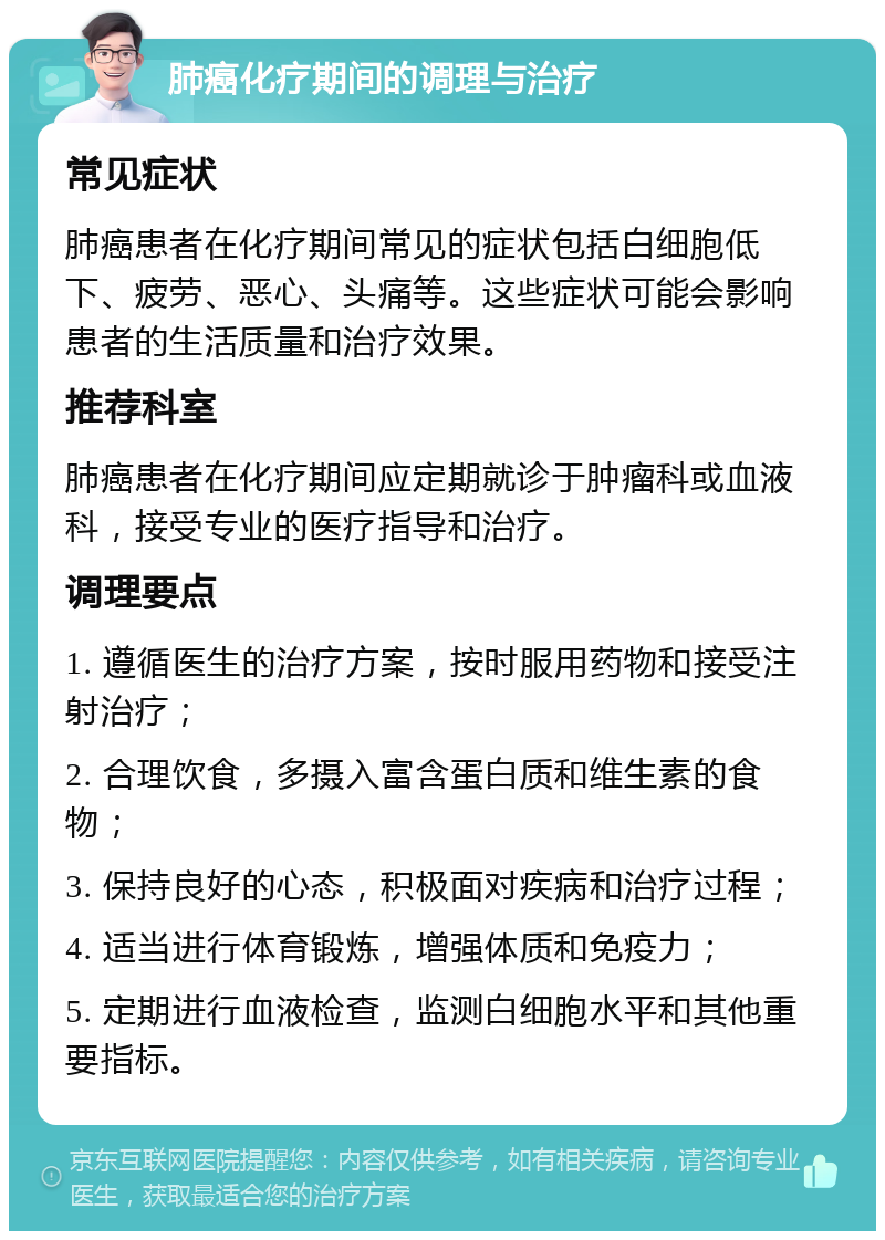 肺癌化疗期间的调理与治疗 常见症状 肺癌患者在化疗期间常见的症状包括白细胞低下、疲劳、恶心、头痛等。这些症状可能会影响患者的生活质量和治疗效果。 推荐科室 肺癌患者在化疗期间应定期就诊于肿瘤科或血液科，接受专业的医疗指导和治疗。 调理要点 1. 遵循医生的治疗方案，按时服用药物和接受注射治疗； 2. 合理饮食，多摄入富含蛋白质和维生素的食物； 3. 保持良好的心态，积极面对疾病和治疗过程； 4. 适当进行体育锻炼，增强体质和免疫力； 5. 定期进行血液检查，监测白细胞水平和其他重要指标。