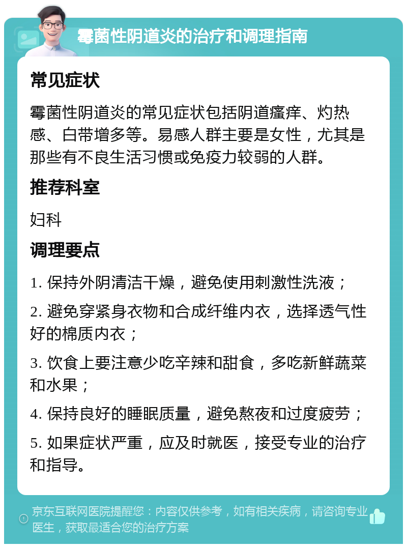 霉菌性阴道炎的治疗和调理指南 常见症状 霉菌性阴道炎的常见症状包括阴道瘙痒、灼热感、白带增多等。易感人群主要是女性，尤其是那些有不良生活习惯或免疫力较弱的人群。 推荐科室 妇科 调理要点 1. 保持外阴清洁干燥，避免使用刺激性洗液； 2. 避免穿紧身衣物和合成纤维内衣，选择透气性好的棉质内衣； 3. 饮食上要注意少吃辛辣和甜食，多吃新鲜蔬菜和水果； 4. 保持良好的睡眠质量，避免熬夜和过度疲劳； 5. 如果症状严重，应及时就医，接受专业的治疗和指导。