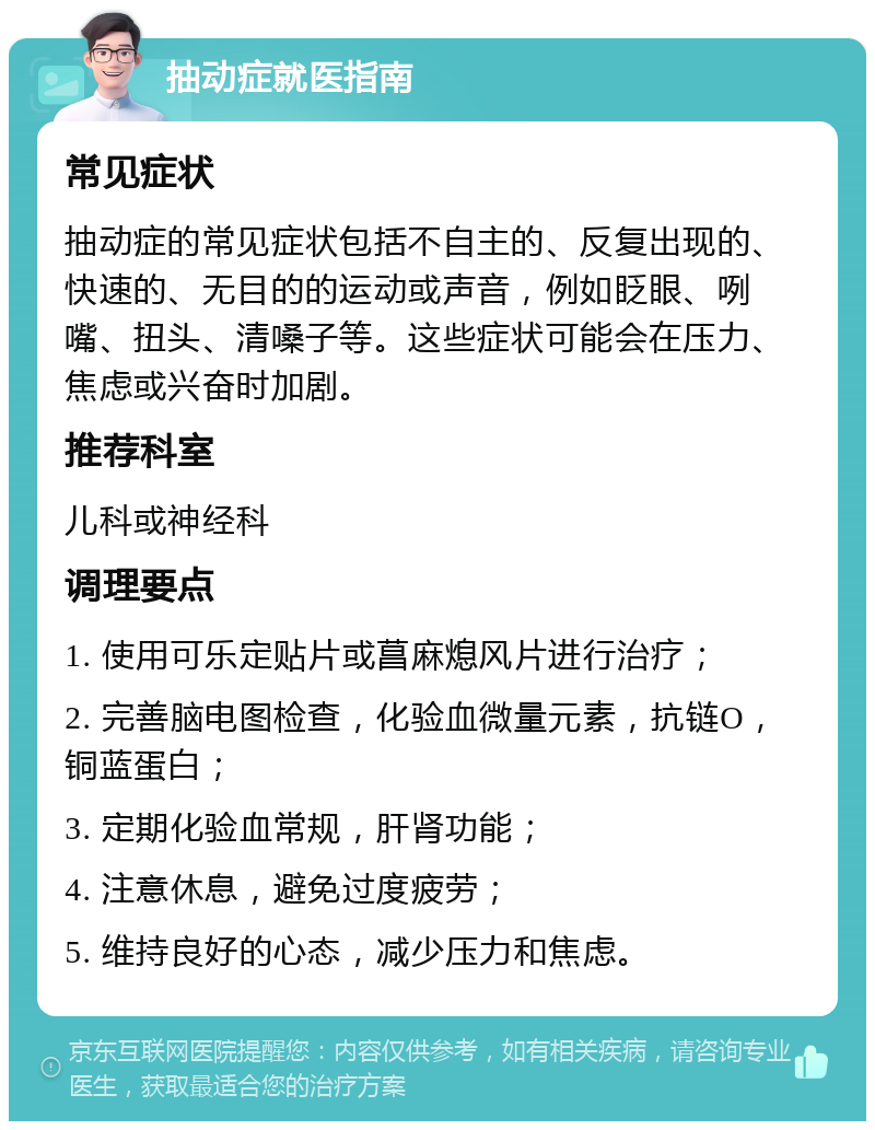 抽动症就医指南 常见症状 抽动症的常见症状包括不自主的、反复出现的、快速的、无目的的运动或声音，例如眨眼、咧嘴、扭头、清嗓子等。这些症状可能会在压力、焦虑或兴奋时加剧。 推荐科室 儿科或神经科 调理要点 1. 使用可乐定贴片或菖麻熄风片进行治疗； 2. 完善脑电图检查，化验血微量元素，抗链O，铜蓝蛋白； 3. 定期化验血常规，肝肾功能； 4. 注意休息，避免过度疲劳； 5. 维持良好的心态，减少压力和焦虑。