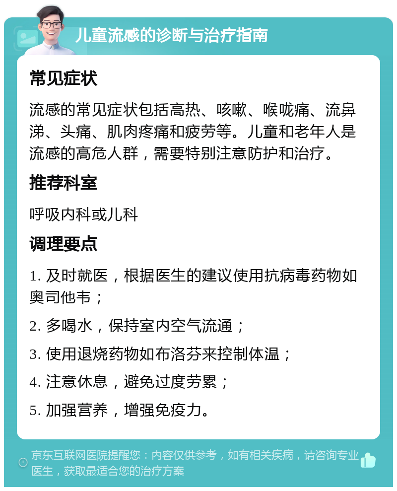 儿童流感的诊断与治疗指南 常见症状 流感的常见症状包括高热、咳嗽、喉咙痛、流鼻涕、头痛、肌肉疼痛和疲劳等。儿童和老年人是流感的高危人群，需要特别注意防护和治疗。 推荐科室 呼吸内科或儿科 调理要点 1. 及时就医，根据医生的建议使用抗病毒药物如奥司他韦； 2. 多喝水，保持室内空气流通； 3. 使用退烧药物如布洛芬来控制体温； 4. 注意休息，避免过度劳累； 5. 加强营养，增强免疫力。