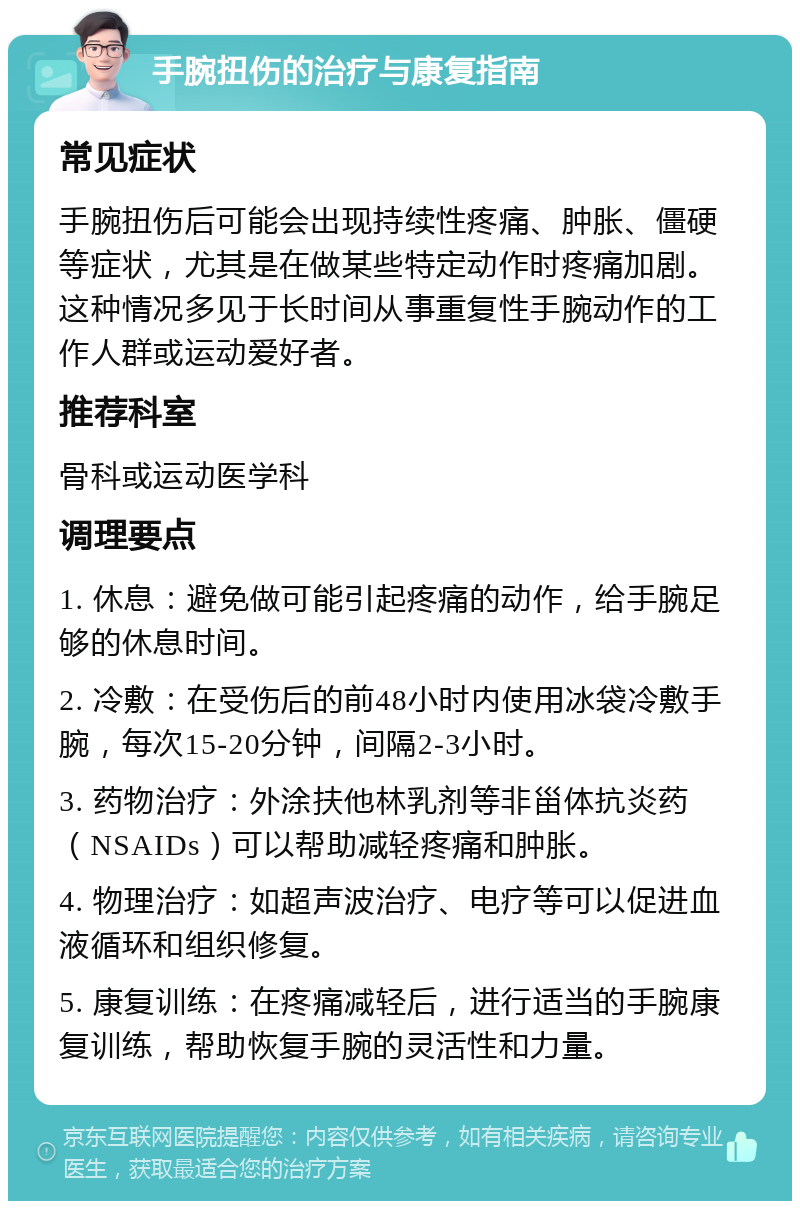 手腕扭伤的治疗与康复指南 常见症状 手腕扭伤后可能会出现持续性疼痛、肿胀、僵硬等症状，尤其是在做某些特定动作时疼痛加剧。这种情况多见于长时间从事重复性手腕动作的工作人群或运动爱好者。 推荐科室 骨科或运动医学科 调理要点 1. 休息：避免做可能引起疼痛的动作，给手腕足够的休息时间。 2. 冷敷：在受伤后的前48小时内使用冰袋冷敷手腕，每次15-20分钟，间隔2-3小时。 3. 药物治疗：外涂扶他林乳剂等非甾体抗炎药（NSAIDs）可以帮助减轻疼痛和肿胀。 4. 物理治疗：如超声波治疗、电疗等可以促进血液循环和组织修复。 5. 康复训练：在疼痛减轻后，进行适当的手腕康复训练，帮助恢复手腕的灵活性和力量。