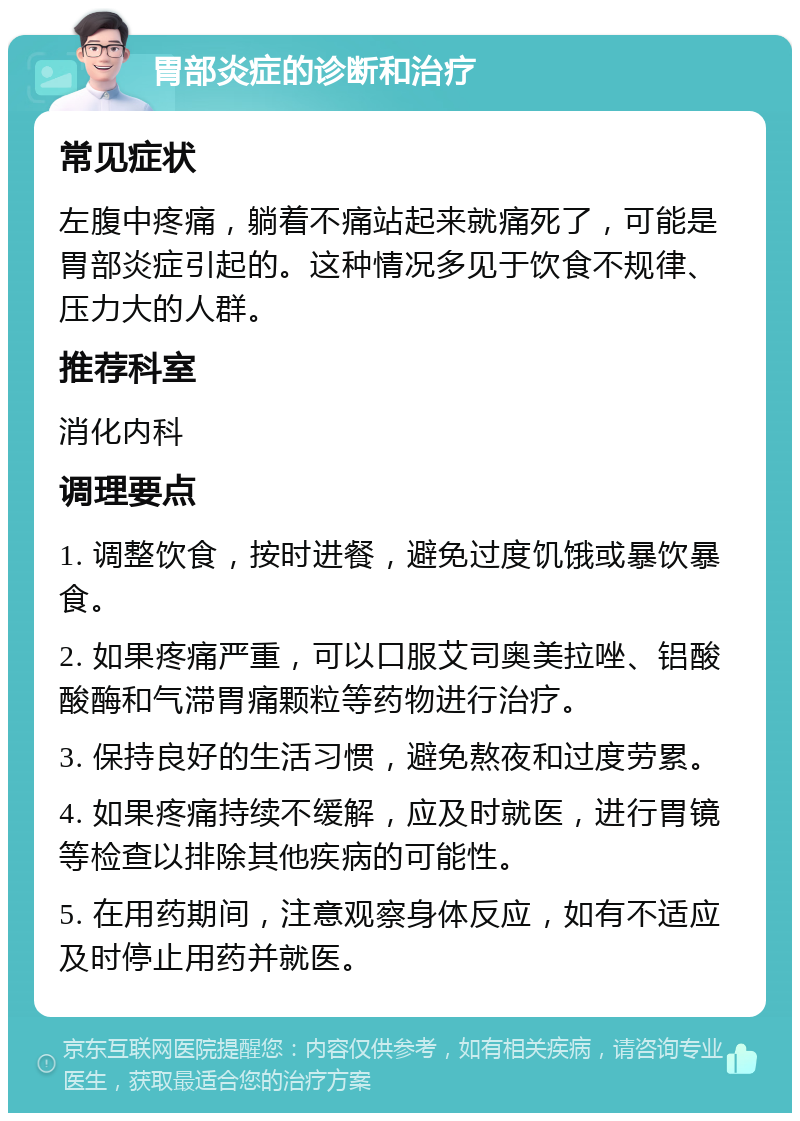 胃部炎症的诊断和治疗 常见症状 左腹中疼痛，躺着不痛站起来就痛死了，可能是胃部炎症引起的。这种情况多见于饮食不规律、压力大的人群。 推荐科室 消化内科 调理要点 1. 调整饮食，按时进餐，避免过度饥饿或暴饮暴食。 2. 如果疼痛严重，可以口服艾司奥美拉唑、铝酸酸酶和气滞胃痛颗粒等药物进行治疗。 3. 保持良好的生活习惯，避免熬夜和过度劳累。 4. 如果疼痛持续不缓解，应及时就医，进行胃镜等检查以排除其他疾病的可能性。 5. 在用药期间，注意观察身体反应，如有不适应及时停止用药并就医。