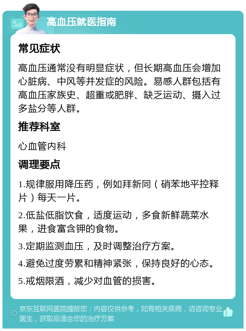 高血压就医指南 常见症状 高血压通常没有明显症状，但长期高血压会增加心脏病、中风等并发症的风险。易感人群包括有高血压家族史、超重或肥胖、缺乏运动、摄入过多盐分等人群。 推荐科室 心血管内科 调理要点 1.规律服用降压药，例如拜新同（硝苯地平控释片）每天一片。 2.低盐低脂饮食，适度运动，多食新鲜蔬菜水果，进食富含钾的食物。 3.定期监测血压，及时调整治疗方案。 4.避免过度劳累和精神紧张，保持良好的心态。 5.戒烟限酒，减少对血管的损害。