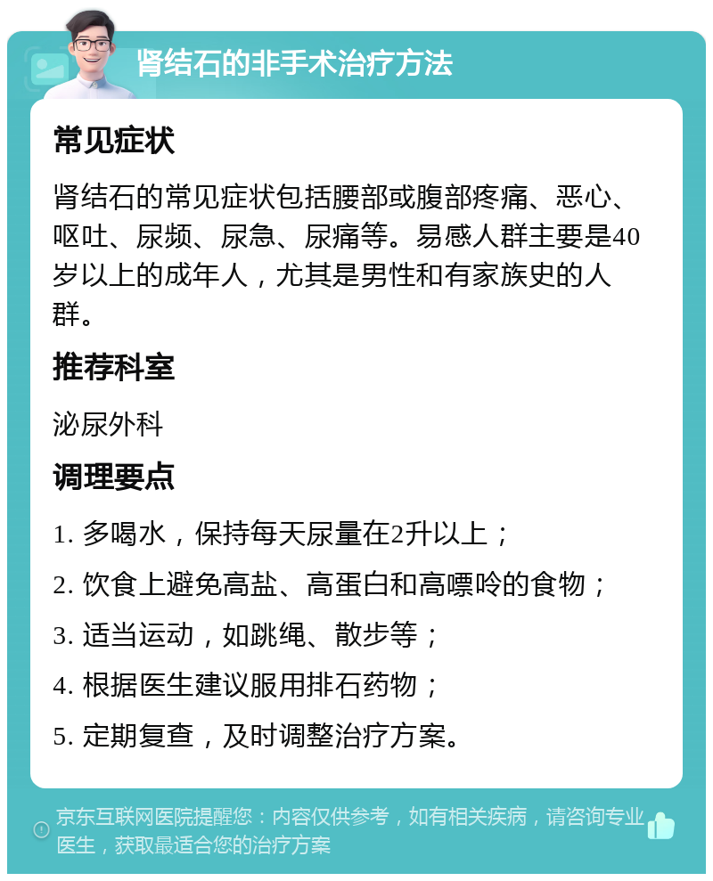 肾结石的非手术治疗方法 常见症状 肾结石的常见症状包括腰部或腹部疼痛、恶心、呕吐、尿频、尿急、尿痛等。易感人群主要是40岁以上的成年人，尤其是男性和有家族史的人群。 推荐科室 泌尿外科 调理要点 1. 多喝水，保持每天尿量在2升以上； 2. 饮食上避免高盐、高蛋白和高嘌呤的食物； 3. 适当运动，如跳绳、散步等； 4. 根据医生建议服用排石药物； 5. 定期复查，及时调整治疗方案。