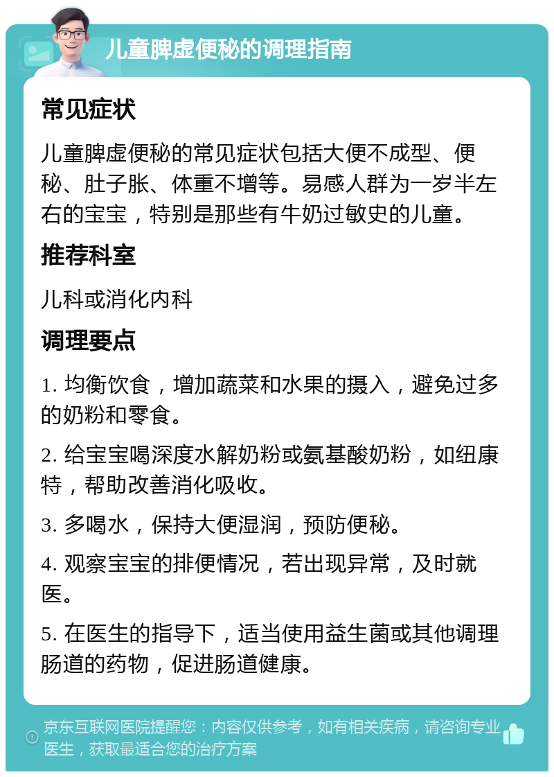 儿童脾虚便秘的调理指南 常见症状 儿童脾虚便秘的常见症状包括大便不成型、便秘、肚子胀、体重不增等。易感人群为一岁半左右的宝宝，特别是那些有牛奶过敏史的儿童。 推荐科室 儿科或消化内科 调理要点 1. 均衡饮食，增加蔬菜和水果的摄入，避免过多的奶粉和零食。 2. 给宝宝喝深度水解奶粉或氨基酸奶粉，如纽康特，帮助改善消化吸收。 3. 多喝水，保持大便湿润，预防便秘。 4. 观察宝宝的排便情况，若出现异常，及时就医。 5. 在医生的指导下，适当使用益生菌或其他调理肠道的药物，促进肠道健康。