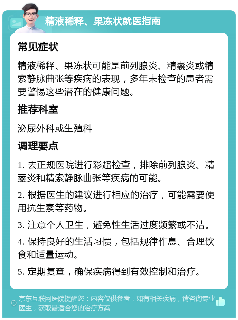 精液稀释、果冻状就医指南 常见症状 精液稀释、果冻状可能是前列腺炎、精囊炎或精索静脉曲张等疾病的表现，多年未检查的患者需要警惕这些潜在的健康问题。 推荐科室 泌尿外科或生殖科 调理要点 1. 去正规医院进行彩超检查，排除前列腺炎、精囊炎和精索静脉曲张等疾病的可能。 2. 根据医生的建议进行相应的治疗，可能需要使用抗生素等药物。 3. 注意个人卫生，避免性生活过度频繁或不洁。 4. 保持良好的生活习惯，包括规律作息、合理饮食和适量运动。 5. 定期复查，确保疾病得到有效控制和治疗。