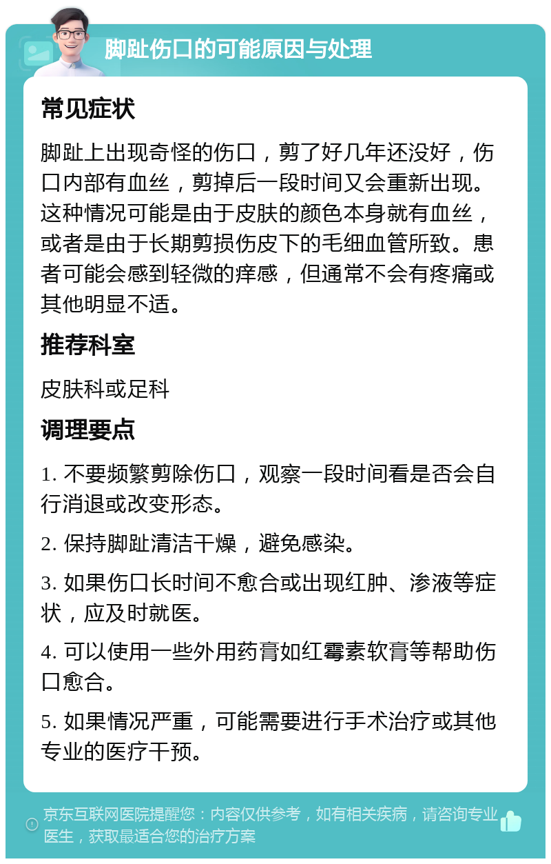 脚趾伤口的可能原因与处理 常见症状 脚趾上出现奇怪的伤口，剪了好几年还没好，伤口内部有血丝，剪掉后一段时间又会重新出现。这种情况可能是由于皮肤的颜色本身就有血丝，或者是由于长期剪损伤皮下的毛细血管所致。患者可能会感到轻微的痒感，但通常不会有疼痛或其他明显不适。 推荐科室 皮肤科或足科 调理要点 1. 不要频繁剪除伤口，观察一段时间看是否会自行消退或改变形态。 2. 保持脚趾清洁干燥，避免感染。 3. 如果伤口长时间不愈合或出现红肿、渗液等症状，应及时就医。 4. 可以使用一些外用药膏如红霉素软膏等帮助伤口愈合。 5. 如果情况严重，可能需要进行手术治疗或其他专业的医疗干预。