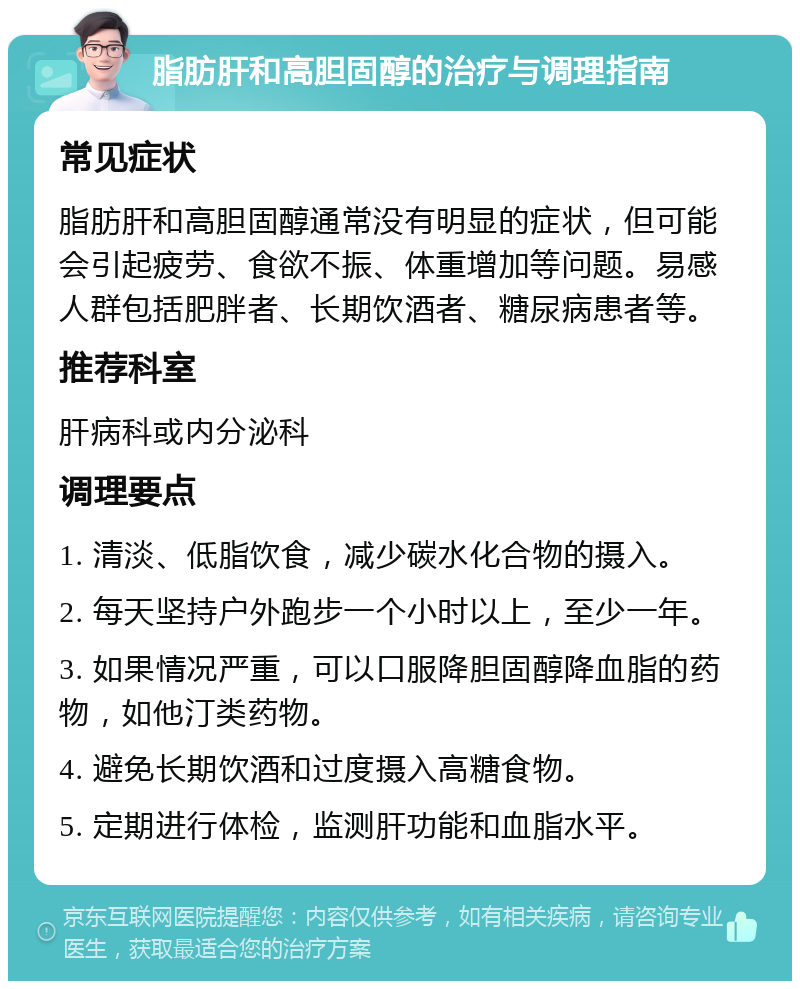 脂肪肝和高胆固醇的治疗与调理指南 常见症状 脂肪肝和高胆固醇通常没有明显的症状，但可能会引起疲劳、食欲不振、体重增加等问题。易感人群包括肥胖者、长期饮酒者、糖尿病患者等。 推荐科室 肝病科或内分泌科 调理要点 1. 清淡、低脂饮食，减少碳水化合物的摄入。 2. 每天坚持户外跑步一个小时以上，至少一年。 3. 如果情况严重，可以口服降胆固醇降血脂的药物，如他汀类药物。 4. 避免长期饮酒和过度摄入高糖食物。 5. 定期进行体检，监测肝功能和血脂水平。