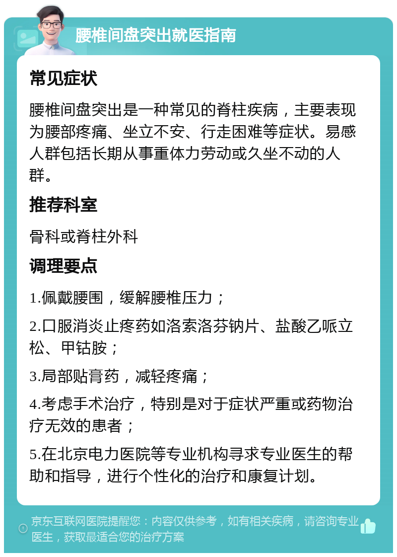 腰椎间盘突出就医指南 常见症状 腰椎间盘突出是一种常见的脊柱疾病，主要表现为腰部疼痛、坐立不安、行走困难等症状。易感人群包括长期从事重体力劳动或久坐不动的人群。 推荐科室 骨科或脊柱外科 调理要点 1.佩戴腰围，缓解腰椎压力； 2.口服消炎止疼药如洛索洛芬钠片、盐酸乙哌立松、甲钴胺； 3.局部贴膏药，减轻疼痛； 4.考虑手术治疗，特别是对于症状严重或药物治疗无效的患者； 5.在北京电力医院等专业机构寻求专业医生的帮助和指导，进行个性化的治疗和康复计划。