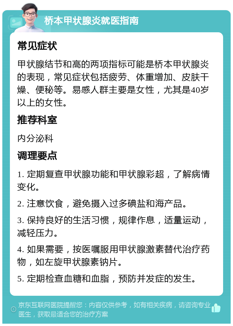 桥本甲状腺炎就医指南 常见症状 甲状腺结节和高的两项指标可能是桥本甲状腺炎的表现，常见症状包括疲劳、体重增加、皮肤干燥、便秘等。易感人群主要是女性，尤其是40岁以上的女性。 推荐科室 内分泌科 调理要点 1. 定期复查甲状腺功能和甲状腺彩超，了解病情变化。 2. 注意饮食，避免摄入过多碘盐和海产品。 3. 保持良好的生活习惯，规律作息，适量运动，减轻压力。 4. 如果需要，按医嘱服用甲状腺激素替代治疗药物，如左旋甲状腺素钠片。 5. 定期检查血糖和血脂，预防并发症的发生。