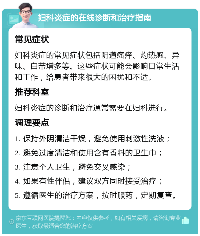 妇科炎症的在线诊断和治疗指南 常见症状 妇科炎症的常见症状包括阴道瘙痒、灼热感、异味、白带增多等。这些症状可能会影响日常生活和工作，给患者带来很大的困扰和不适。 推荐科室 妇科炎症的诊断和治疗通常需要在妇科进行。 调理要点 1. 保持外阴清洁干燥，避免使用刺激性洗液； 2. 避免过度清洁和使用含有香料的卫生巾； 3. 注意个人卫生，避免交叉感染； 4. 如果有性伴侣，建议双方同时接受治疗； 5. 遵循医生的治疗方案，按时服药，定期复查。