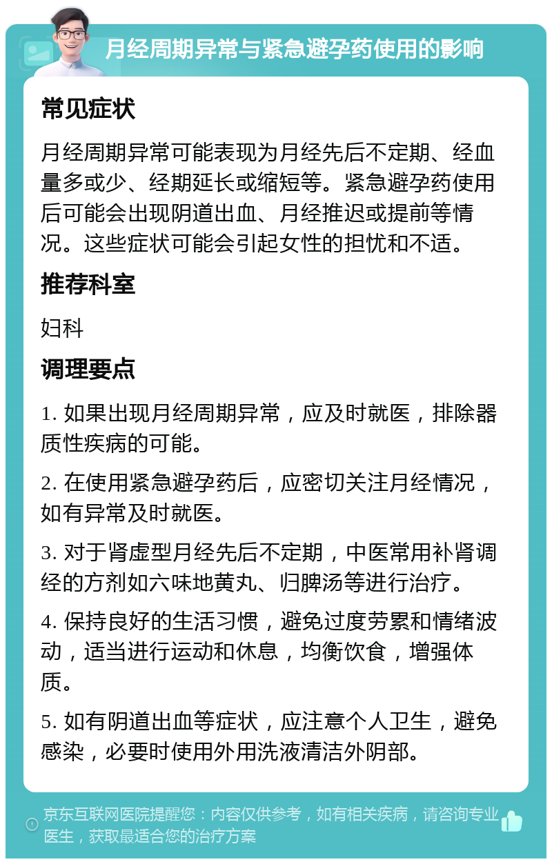 月经周期异常与紧急避孕药使用的影响 常见症状 月经周期异常可能表现为月经先后不定期、经血量多或少、经期延长或缩短等。紧急避孕药使用后可能会出现阴道出血、月经推迟或提前等情况。这些症状可能会引起女性的担忧和不适。 推荐科室 妇科 调理要点 1. 如果出现月经周期异常，应及时就医，排除器质性疾病的可能。 2. 在使用紧急避孕药后，应密切关注月经情况，如有异常及时就医。 3. 对于肾虚型月经先后不定期，中医常用补肾调经的方剂如六味地黄丸、归脾汤等进行治疗。 4. 保持良好的生活习惯，避免过度劳累和情绪波动，适当进行运动和休息，均衡饮食，增强体质。 5. 如有阴道出血等症状，应注意个人卫生，避免感染，必要时使用外用洗液清洁外阴部。