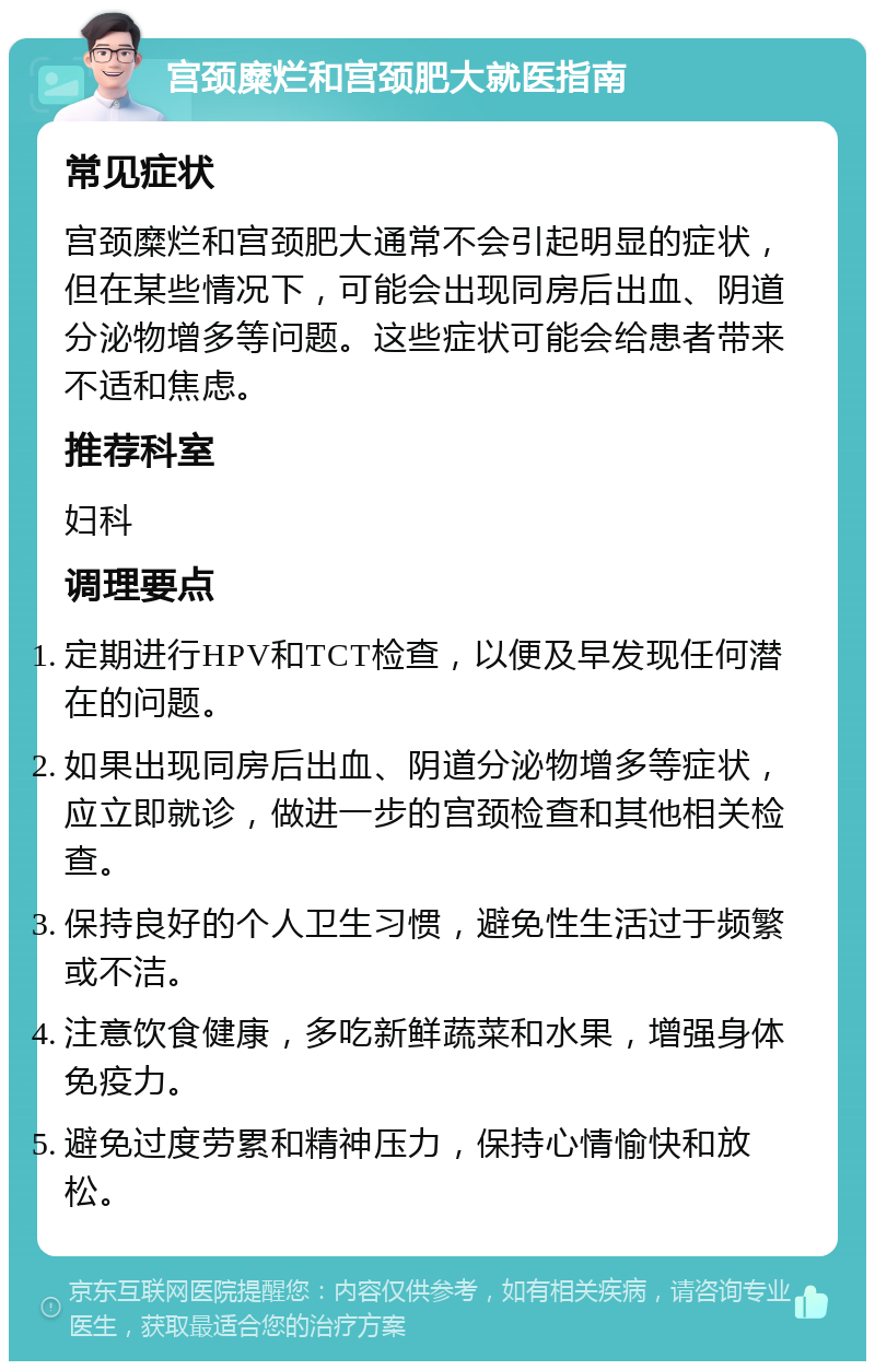 宫颈糜烂和宫颈肥大就医指南 常见症状 宫颈糜烂和宫颈肥大通常不会引起明显的症状，但在某些情况下，可能会出现同房后出血、阴道分泌物增多等问题。这些症状可能会给患者带来不适和焦虑。 推荐科室 妇科 调理要点 定期进行HPV和TCT检查，以便及早发现任何潜在的问题。 如果出现同房后出血、阴道分泌物增多等症状，应立即就诊，做进一步的宫颈检查和其他相关检查。 保持良好的个人卫生习惯，避免性生活过于频繁或不洁。 注意饮食健康，多吃新鲜蔬菜和水果，增强身体免疫力。 避免过度劳累和精神压力，保持心情愉快和放松。