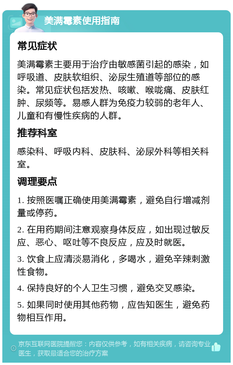 美满霉素使用指南 常见症状 美满霉素主要用于治疗由敏感菌引起的感染，如呼吸道、皮肤软组织、泌尿生殖道等部位的感染。常见症状包括发热、咳嗽、喉咙痛、皮肤红肿、尿频等。易感人群为免疫力较弱的老年人、儿童和有慢性疾病的人群。 推荐科室 感染科、呼吸内科、皮肤科、泌尿外科等相关科室。 调理要点 1. 按照医嘱正确使用美满霉素，避免自行增减剂量或停药。 2. 在用药期间注意观察身体反应，如出现过敏反应、恶心、呕吐等不良反应，应及时就医。 3. 饮食上应清淡易消化，多喝水，避免辛辣刺激性食物。 4. 保持良好的个人卫生习惯，避免交叉感染。 5. 如果同时使用其他药物，应告知医生，避免药物相互作用。