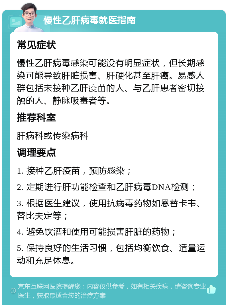 慢性乙肝病毒就医指南 常见症状 慢性乙肝病毒感染可能没有明显症状，但长期感染可能导致肝脏损害、肝硬化甚至肝癌。易感人群包括未接种乙肝疫苗的人、与乙肝患者密切接触的人、静脉吸毒者等。 推荐科室 肝病科或传染病科 调理要点 1. 接种乙肝疫苗，预防感染； 2. 定期进行肝功能检查和乙肝病毒DNA检测； 3. 根据医生建议，使用抗病毒药物如恩替卡韦、替比夫定等； 4. 避免饮酒和使用可能损害肝脏的药物； 5. 保持良好的生活习惯，包括均衡饮食、适量运动和充足休息。